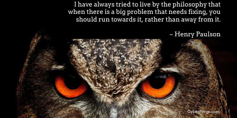 I have always tried to live by the philosophy that when there is a big problem that needs fixing, you should run towards it, rather than away from it ~ Henry Paulson
